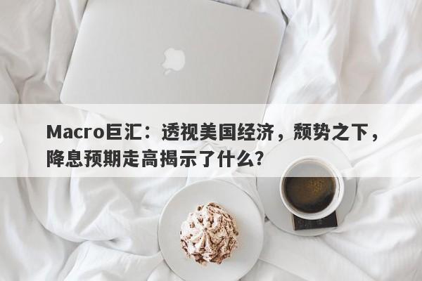 Macro巨汇：透视美国经济，颓势之下，降息预期走高揭示了什么？