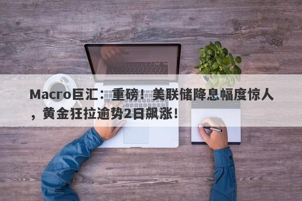 Macro巨汇：重磅！美联储降息幅度惊人，黄金狂拉逾势2日飙涨！