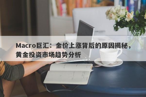 Macro巨汇：金价上涨背后的原因揭秘，黄金投资市场趋势分析