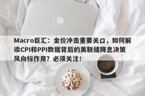 Macro巨汇：金价冲击重要关口，如何解读CPI和PPI数据背后的美联储降息决策风向标作用？必须关注！