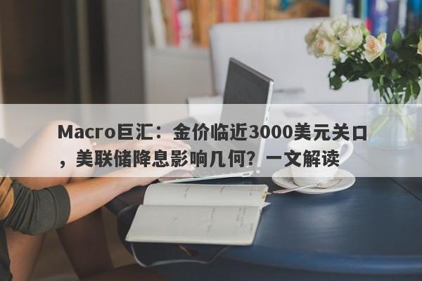 Macro巨汇：金价临近3000美元关口，美联储降息影响几何？一文解读