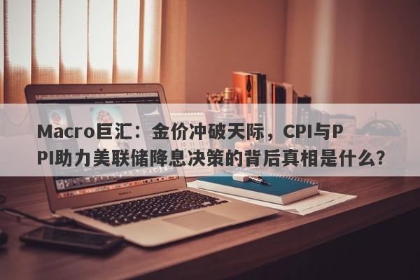 Macro巨汇：金价冲破天际，CPI与PPI助力美联储降息决策的背后真相是什么？
