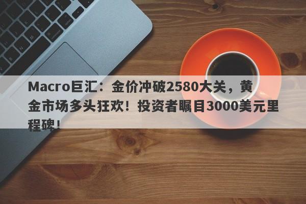 Macro巨汇：金价冲破2580大关，黄金市场多头狂欢！投资者瞩目3000美元里程碑！