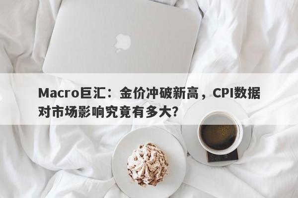 Macro巨汇：金价冲破新高，CPI数据对市场影响究竟有多大？