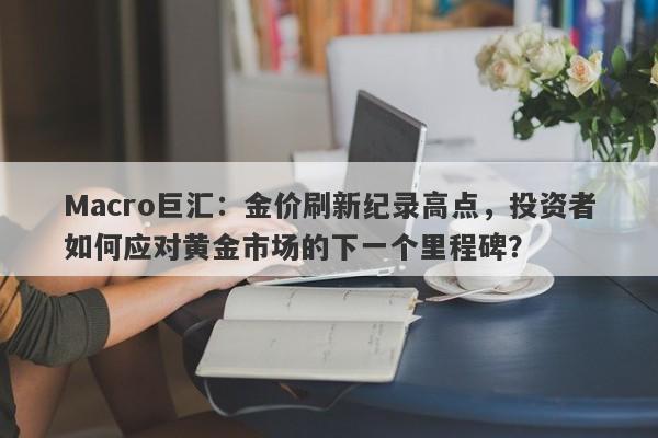 Macro巨汇：金价刷新纪录高点，投资者如何应对黄金市场的下一个里程碑？