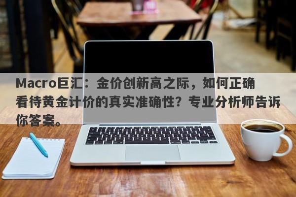 Macro巨汇：金价创新高之际，如何正确看待黄金计价的真实准确性？专业分析师告诉你答案。