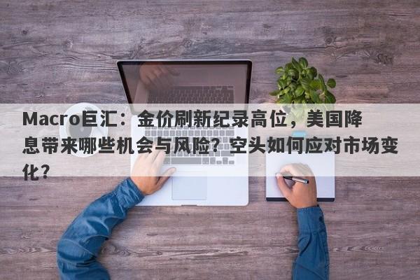 Macro巨汇：金价刷新纪录高位，美国降息带来哪些机会与风险？空头如何应对市场变化？