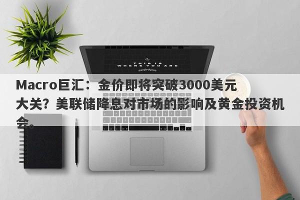 Macro巨汇：金价即将突破3000美元大关？美联储降息对市场的影响及黄金投资机会。