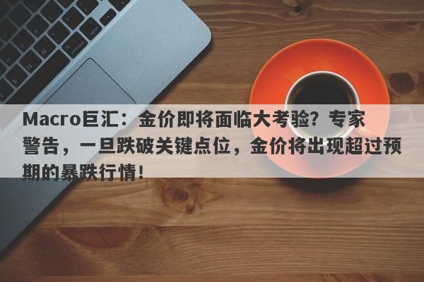 Macro巨汇：金价即将面临大考验？专家警告，一旦跌破关键点位，金价将出现超过预期的暴跌行情！