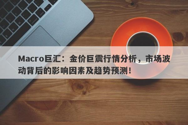 Macro巨汇：金价巨震行情分析，市场波动背后的影响因素及趋势预测！