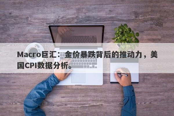 Macro巨汇：金价暴跌背后的推动力，美国CPI数据分析。