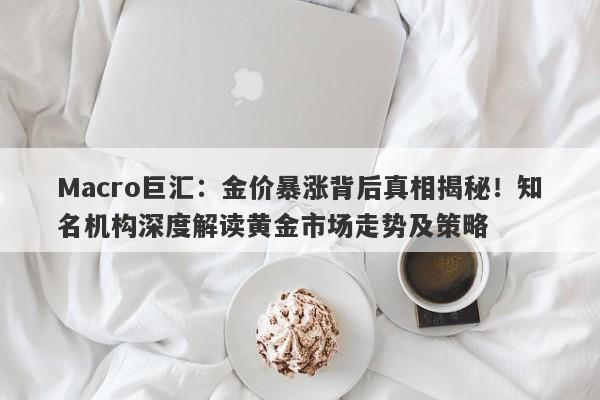 Macro巨汇：金价暴涨背后真相揭秘！知名机构深度解读黄金市场走势及策略
