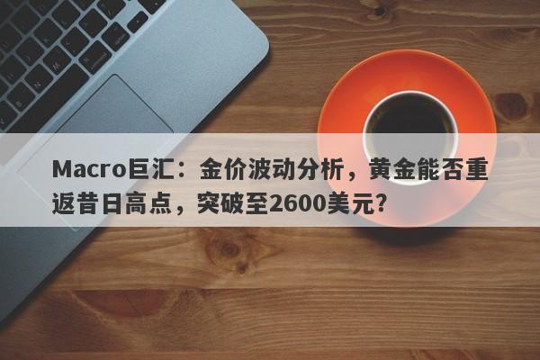 Macro巨汇：金价波动分析，黄金能否重返昔日高点，突破至2600美元？