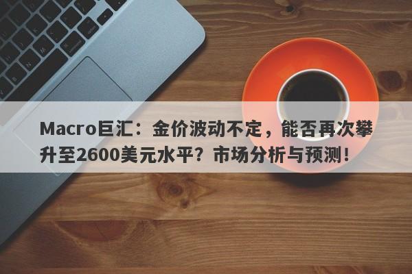 Macro巨汇：金价波动不定，能否再次攀升至2600美元水平？市场分析与预测！