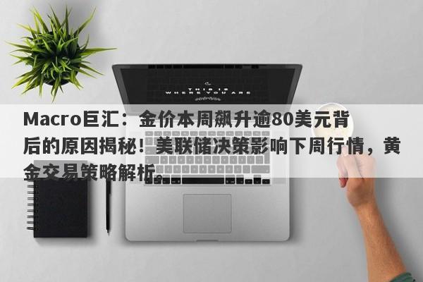 Macro巨汇：金价本周飙升逾80美元背后的原因揭秘！美联储决策影响下周行情，黄金交易策略解析。