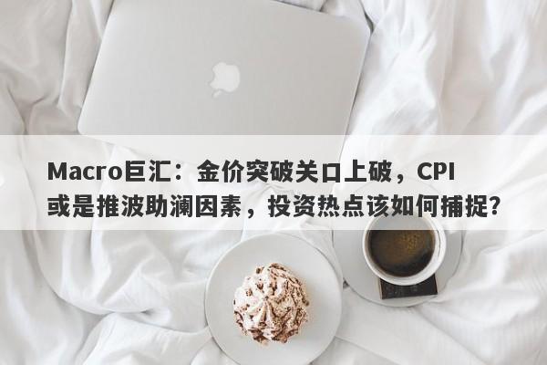 Macro巨汇：金价突破关口上破，CPI或是推波助澜因素，投资热点该如何捕捉？
