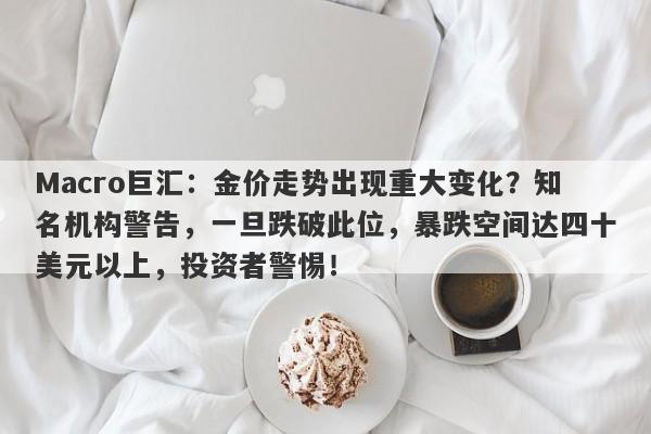 Macro巨汇：金价走势出现重大变化？知名机构警告，一旦跌破此位，暴跌空间达四十美元以上，投资者警惕！