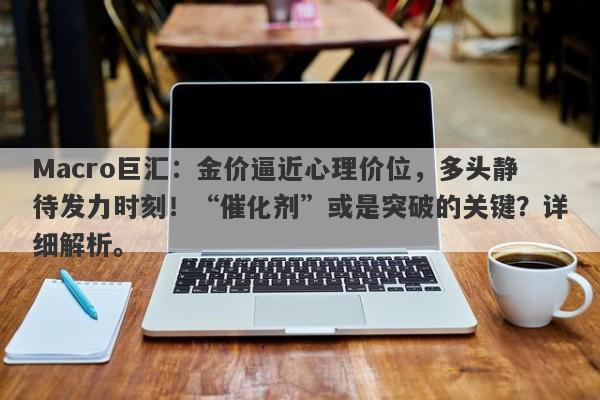 Macro巨汇：金价逼近心理价位，多头静待发力时刻！“催化剂”或是突破的关键？详细解析。