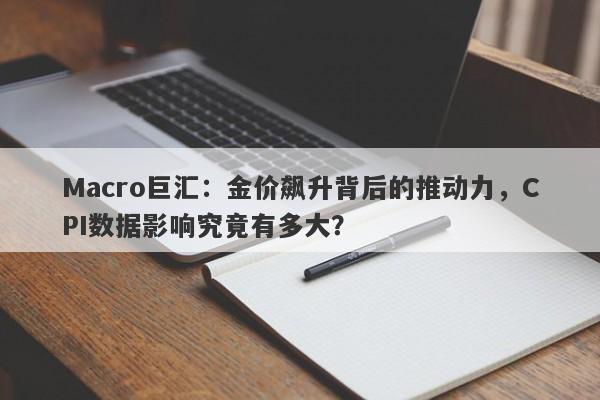 Macro巨汇：金价飙升背后的推动力，CPI数据影响究竟有多大？