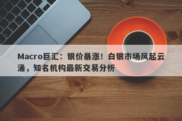 Macro巨汇：银价暴涨！白银市场风起云涌，知名机构最新交易分析