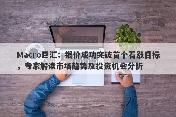 Macro巨汇：银价成功突破首个看涨目标，专家解读市场趋势及投资机会分析