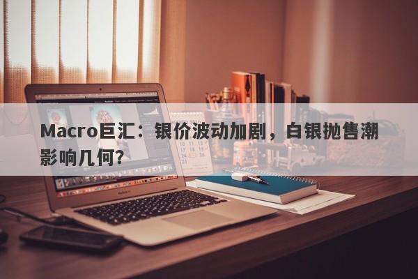 Macro巨汇：银价波动加剧，白银抛售潮影响几何？