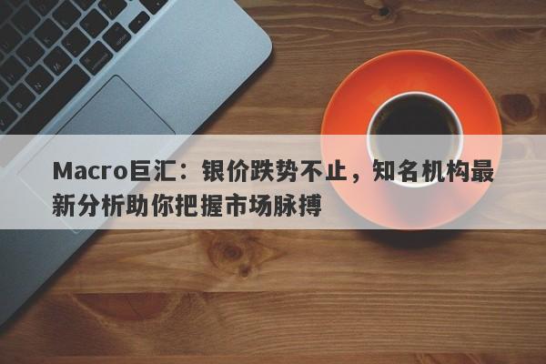 Macro巨汇：银价跌势不止，知名机构最新分析助你把握市场脉搏