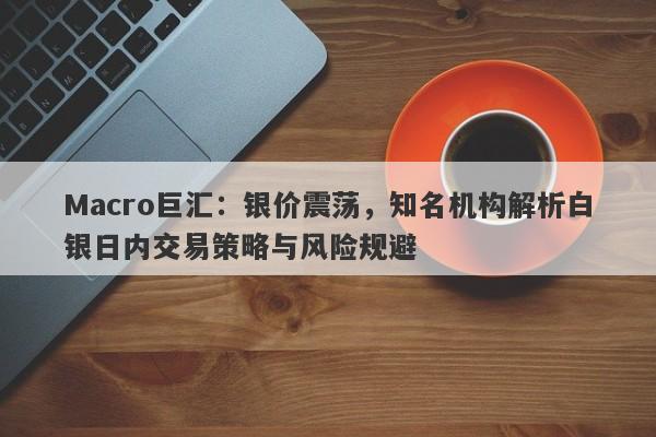 Macro巨汇：银价震荡，知名机构解析白银日内交易策略与风险规避
