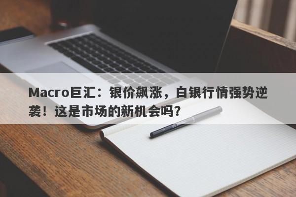 Macro巨汇：银价飙涨，白银行情强势逆袭！这是市场的新机会吗？