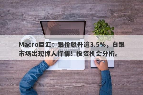 Macro巨汇：银价飙升逾3.5%，白银市场出现惊人行情！投资机会分析。