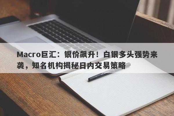 Macro巨汇：银价飙升！白银多头强势来袭，知名机构揭秘日内交易策略