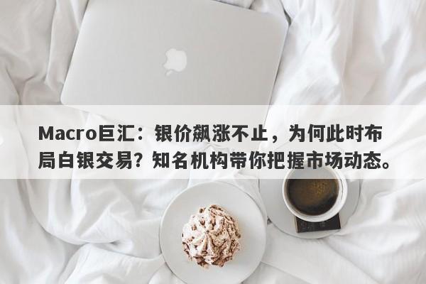Macro巨汇：银价飙涨不止，为何此时布局白银交易？知名机构带你把握市场动态。
