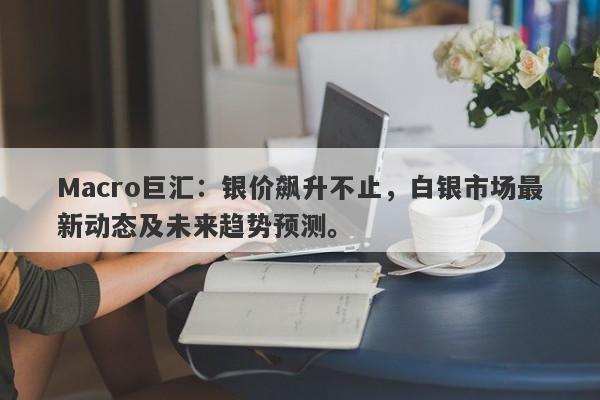 Macro巨汇：银价飙升不止，白银市场最新动态及未来趋势预测。