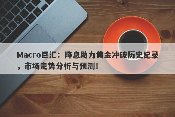Macro巨汇：降息助力黄金冲破历史纪录，市场走势分析与预测！