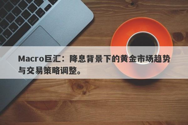Macro巨汇：降息背景下的黄金市场趋势与交易策略调整。