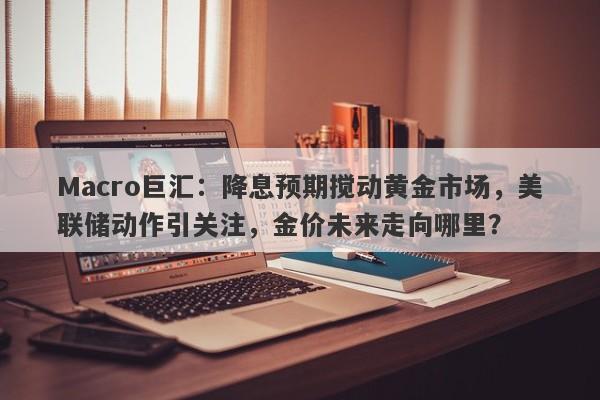 Macro巨汇：降息预期搅动黄金市场，美联储动作引关注，金价未来走向哪里？