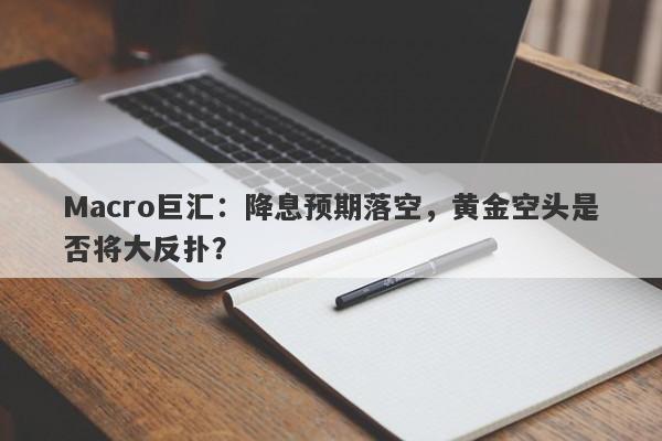 Macro巨汇：降息预期落空，黄金空头是否将大反扑？