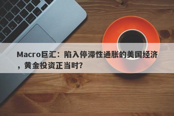 Macro巨汇：陷入停滞性通胀的美国经济，黄金投资正当时？