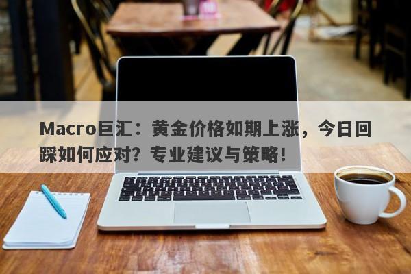Macro巨汇：黄金价格如期上涨，今日回踩如何应对？专业建议与策略！