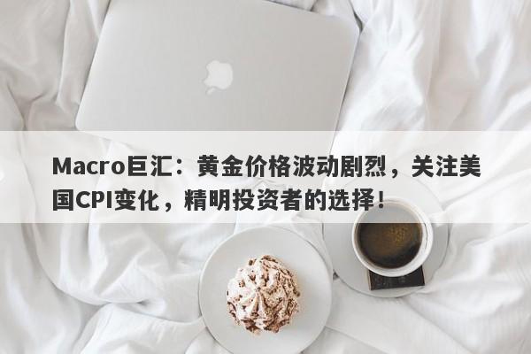 Macro巨汇：黄金价格波动剧烈，关注美国CPI变化，精明投资者的选择！