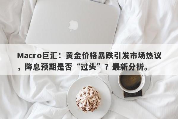 Macro巨汇：黄金价格暴跌引发市场热议，降息预期是否“过头”？最新分析。