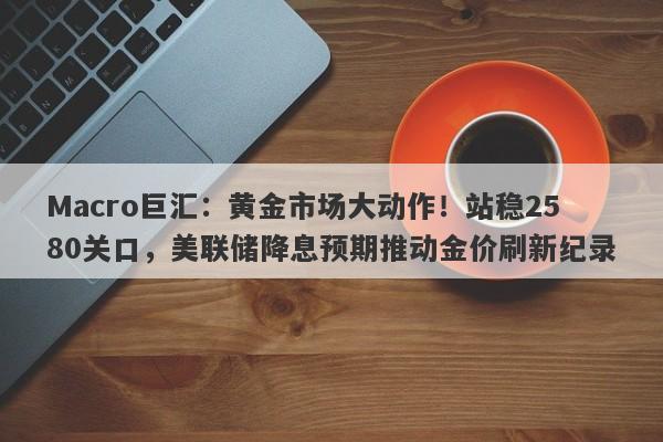 Macro巨汇：黄金市场大动作！站稳2580关口，美联储降息预期推动金价刷新纪录