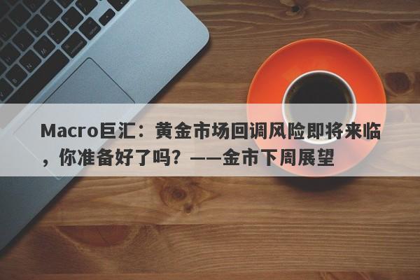 Macro巨汇：黄金市场回调风险即将来临，你准备好了吗？——金市下周展望