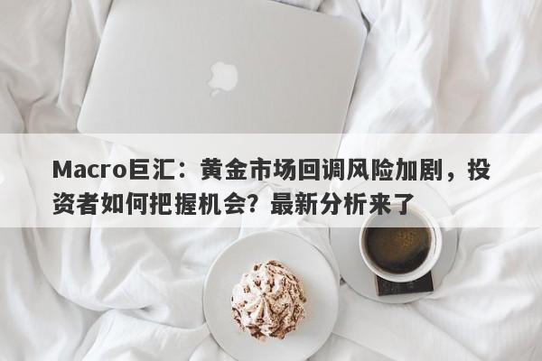 Macro巨汇：黄金市场回调风险加剧，投资者如何把握机会？最新分析来了