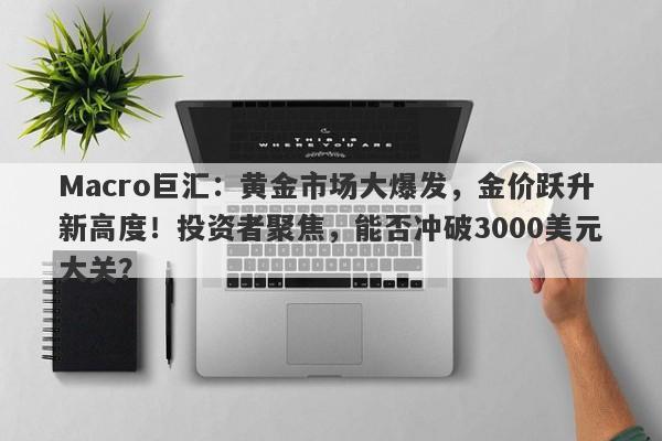 Macro巨汇：黄金市场大爆发，金价跃升新高度！投资者聚焦，能否冲破3000美元大关？