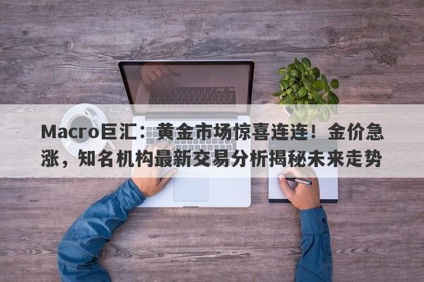 Macro巨汇：黄金市场惊喜连连！金价急涨，知名机构最新交易分析揭秘未来走势
