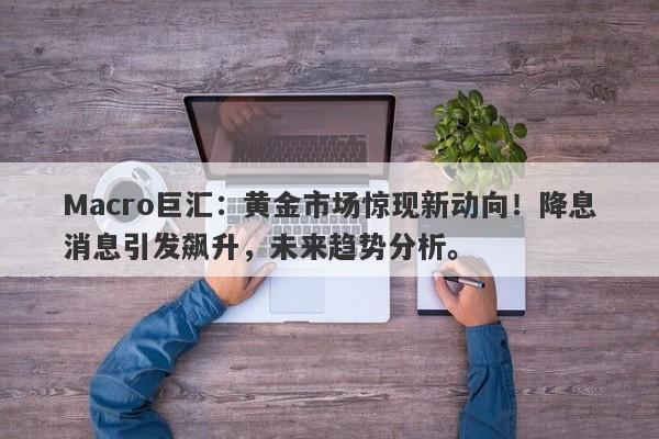 Macro巨汇：黄金市场惊现新动向！降息消息引发飙升，未来趋势分析。