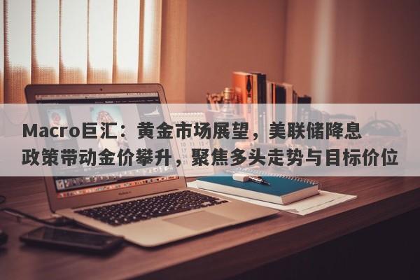 Macro巨汇：黄金市场展望，美联储降息政策带动金价攀升，聚焦多头走势与目标价位