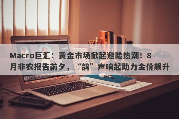 Macro巨汇：黄金市场掀起避险热潮！8月非农报告前夕，“鸽”声响起助力金价飙升