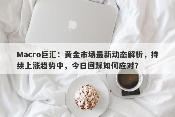 Macro巨汇：黄金市场最新动态解析，持续上涨趋势中，今日回踩如何应对？